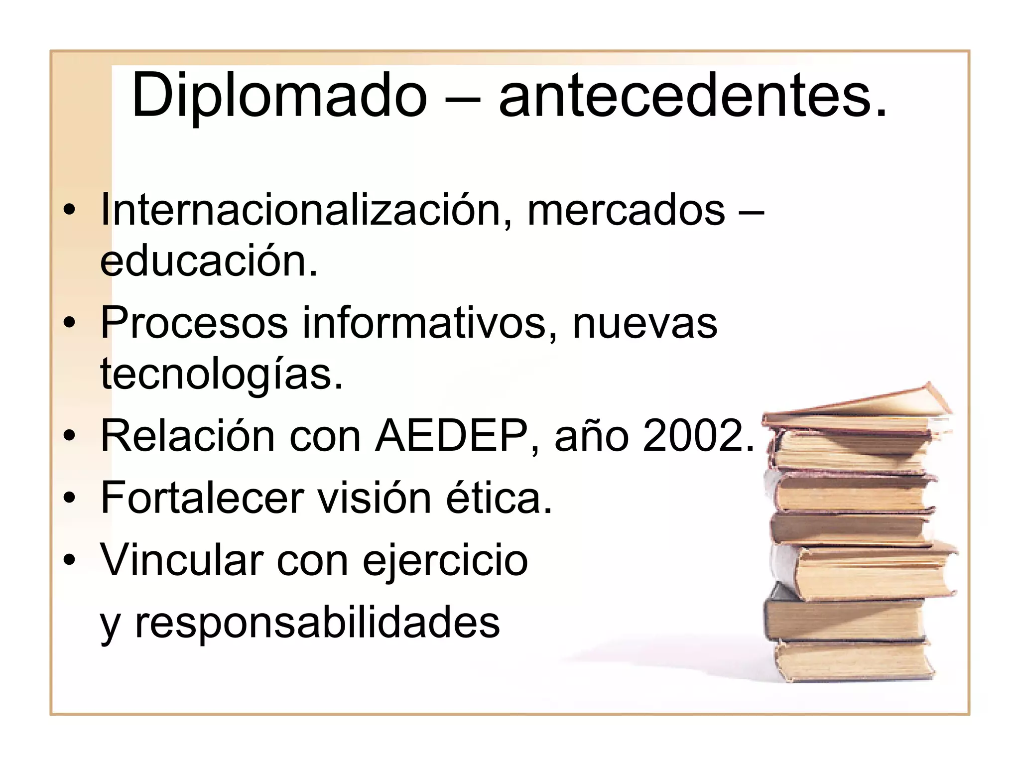 Diplomado – antecedentes. Internacionalización, mercados – educación. Procesos informativos, nuevas tecnologías. Relación con AEDEP, año 2002. Fortalecer visión ética. Vincular con ejercicio y responsabilidades