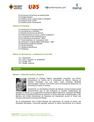 8.2 Diccionario de términos de analítica Web
            8.3 Google Analytics
            8.4 Analítica social: ¿Cómo medir lo intangible?
            8.5 Analítica social: el IOR
            8.6 Analítica social: herramientas

  Módulo 9: Emarketing

            9.1 Introducción al marketing digital
            9.2 Conceptos de e-marketing
            9.3 Glosario de términos de Internet
            9.4 Posicionamiento de marca: ¿Cómo conseguirlo?
            9.5 La importancia del marketing interno
            9.6 El marketing en buscadores - SEM
            9.7 Posicionamiento en buscadores SEO
            9.8 Introducción al Social Media Optimization - SMO
            9.9 Marketing en teléfonos Móviles
            9.10 email marketing
            9.11 Boletines electrónicos
            9.12 Webinars


  Módulo 10: Monetización - rentabilizando el sitio Web

            10.1   Introducción
            10.2   Cómo encontrar la rentabilidad
            10.3   Google DFP
            10.4   Google Adsense


  Docentes:


  Módulo 1. Elena Benito-Ruiz. (España)

                             Licenciada en Filología Inglesa, especialidad Linguística, con Premio
                             Extraordinario de Carrera por la Universidad de Valencia. Diploma en
                             Estudios Avanzados con una tesina sobre Computer Mediated
                             Communication. Diploma “Tutor Online” por la Universidad de Salamanca y la
                             Università Ca Foscari di Venezia.

                       Actualmente es cofundadora y directora de Ubikuos: primera empresa nacida
                       exclusivamente para el CM profesional en España. Colaboradora del
       periódico El Mundo, en su suplemento Innovadores (@elmundoinnova). Profesora del Máster
       MUAMI de la Universidad Politécnica de Valencia, en temas referentes a RedesSociales y CM.
       Miembro del Comité Internacional de Revisores del International Journal of Virtual and
       Personal Learning Environments (IGI-Global).

       Se ha desempeñado como Project Manager del experimento de noticias en tiempo real
       (finalizado) Microplaza. Community Manager (atención al cliente internacional) de la startup




Diplomado: Community Manager y Comunicación Web 2.0
Bogotá, julio 15 a septiembre 17 - Medellín, julio 22 a septiembre 24 de 2011
 