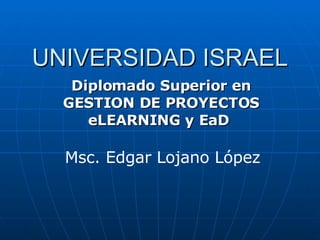 UNIVERSIDAD ISRAEL Diplomado Superior en GESTION DE PROYECTOS eLEARNING y EaD   Msc. Edgar Lojano López 
