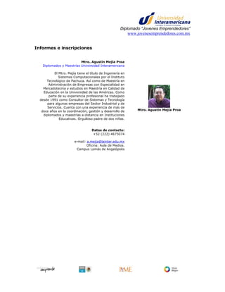 Diplomado “Jovenes Emprendedores”
                                                            www.jovenesemprendedores.com.mx


Informes e inscripciones


                           Mtro. Agustín Mejía Proa
    Diplomados y Maestrías Universidad Interamericana

            El Mtro. Mejía tiene el título de Ingeniería en
               Sistemas Computacionales por el Instituto
      Tecnológico de Pachuca. Así como de Maestría en
        Administración de Empresas con Especialidad en
    Mercadotecnia y estudios en Maestría en Calidad de
    Educación en la Universidad de las Américas. Como
        parte de su experiencia profesional ha trabajado
  desde 1991 como Consultor de Sistemas y Tecnología
       para algunas empresas del Sector Industrial y de
       Servicios. Cuenta con una experiencia de más de
   doce años en la coordinación, gestión y desarrollo de        Mtro. Agustín Mejía Proa
    diplomados y maestrías a distancia en Instituciones
               Educativas. Orgulloso padre de dos niñas.


                                    Datos de contacto:
                                     +52 (222) 4675074

                         e-mail: a.mejia@lainter.edu.mx
                                 Oficina: Aula de Medios.
                          Campus Lomás de Angelópolis
 