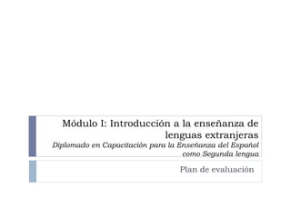 Módulo I: Introducción a la enseñanza de
lenguas extranjeras
Diplomado en Capacitación para la Enseñanza del Español
como Segunda lengua
Plan de evaluación
 