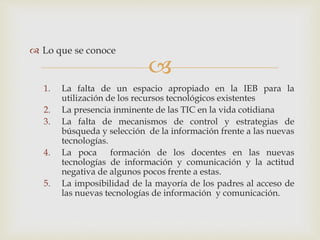 
 Lo que se conoce
1. La falta de un espacio apropiado en la IEB para la
utilización de los recursos tecnológicos existentes
2. La presencia inminente de las TIC en la vida cotidiana
3. La falta de mecanismos de control y estrategias de
búsqueda y selección de la información frente a las nuevas
tecnologías.
4. La poca formación de los docentes en las nuevas
tecnologías de información y comunicación y la actitud
negativa de algunos pocos frente a estas.
5. La imposibilidad de la mayoría de los padres al acceso de
las nuevas tecnologías de información y comunicación.
 