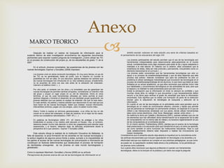 
Anexo
MARCO TEORICO
Después de realizar un rastreo de búsqueda de información para el
sustento teórico de esta investigación encontramos los siguientes documentos
pertinentes para soportar nuestra pregunta de investigación ¿Cómo utilizar las TIC
en el proceso de construcción del propio yo, de los estudiantes de grado 11 de la
IEB?
En el artículo Jóvenes conectados: las experiencias de los jóvenes con las
nuevas tecnologías; Espinar y González (2008) expresan:
Los jóvenes viven en plena revolución tecnológica. En muy poco tiempo, el uso de
las TIC se ha generalizado hasta tal punto, que la mayoría no concibe la
posibilidad de vivir sin ellas. En sus discursos, apenas destacan los cambios que
las nuevas tecnologías han introducido en su vida cotidiana porque, simplemente,
no se acuerdan de cómo era esa vida antes de la utilización del ordenador,
Internet o el teléfono móvil. (…)
Por otra parte, el contacto con los otros y la inmediatez que les garantizan las
nuevas tecnologías les permiten sentirse arropados, considerarse un miembro más
del grupo y ocupar un lugar propio en su red de relaciones. Dicho en otros
términos, el uso de unas herramientas utilizadas por todos permite al joven
sentirse integrado y fomenta el desarrollo de una identidad grupal igualmente, los
jóvenes detectan que sus padres no acaban de entender «de qué va todo esto».
En este sentido, los padres y madres admiten que desconocen el uso real que sus
hijos hacen de las nuevas tecnologías. Saben que chatean, buscan información,
intercambian archivos, juegan con sus amigos, «pero no saben mucho más».
Sherry Turkle lo explica en términos generacionales: «Los niños de hoy en día
crecen en la cultura del ordenador; el resto de nosotros, en el mejor de los casos,
somos sus ciudadanos naturalizados» (1997: 97). (…)
En palabras de Buckingham (2002: 27): «El intento de proteger a los niños
limitándoles el acceso a los medios está abocado al fracaso. Hoy, al contrario,
debemos prestar mucha más atención a cómo les preparamos para abordar esas
experiencias, y al hacerlo, debemos dejar de definirles simplemente desde la
perspectiva de lo que carecen». Espinar Y González (2008)
Este estudio dibuja la realidad de la Institución Educativa de Ballestas, la
falta de espacios, la poca formación de los docentes en las nuevas tecnologías y
la actitud negativa de algunos pocos frente a estas; sumado a la imposibilidad de
los padres al acceso de las nuevas tecnologías de comunicación e información se
constituyen en factores determinantes que obstaculizan el proceso de formación
de identidades emergentes de los jóvenes en este mundo tecnologizado y
globalizado.
Como lo expresan Marchant, González y Novoa (2006) en su artículo
Percepciones de jóvenes acerca del uso de las tecnologías de información en el
ámbito escolar; esbozan en este estudio una serie de criterios basados en
el pensamiento de los educandos del siglo XXI
Los jóvenes participantes del estudio perciben que el uso de las tecnologías son
herramientas indispensables para desenvolverse adecuadamente en el mundo
actual, considerándolas como algo necesario para estar al día y lograr adaptarse e
insertase a la vida laboral. En relación con lo anterior, ellos consideran que la
enseñanza de éstas, debe ser más profunda y permanente, incluyéndolo como un
elemento transversal en el currículo (…)
Los jóvenes están conscientes que las herramientas tecnológicas son sólo un
apoyo a su proceso de enseñanza/aprendizaje y que de ellos depende que este
proceso sea exitoso. Además consideran que para los profesores ha sido un
problema el utilizar estrategias metodológicas que incorporen las tecnologías en el
proceso de enseñanza/aprendizaje de los alumnos, lo que hace que éstos se vean
limitados en su actuar académico, ya que ellos reconocen que podrían incluir más
sus habilidades y conocimientos tecnológicos en las actividades de aula, pero que
el espacio y la realidad no está presentada para que esto ocurra.
Existe la percepción que la información en línea no siempre es confiable y que
muchas veces ellos no validan lo que encuentran y que necesariamente deben
recurrir a los libros para verificar el grado de veracidad que tiene la información
encontrada. Esto significa que no existe una formación de parte de la institución
escolar para la adquisición de estrategias de búsqueda y selección de la
información.
En cuanto al uso de las tecnologías en la actividades extra aula perciben que la
tecnología es un medio de comunicación efectivo, cómodo y rápido que permite
que las personas se mantengan en permanente contacto, en especial en lo que se
refiere a las interacciones amistosas con sus pares, donde utilizan herramientas
tales como correo electrónico, chat, foros, Messenger, celular, entre otros (…)
Se reafirma lo dicho por Catalán y Montecinos (2001), quienes señalan que uno de
los elementos que han dificultado dicha transformación es la separación de la sala
de computadores con la misma sala de clases y la excesiva reglamentación al uso
de los computadores en el ambiente escolar.
En el mismo sentido Thahtemberg (2000), plantea que el avance de la tecnología
está presionando a la educación para que transforme el qué y el cómo se aprende,
así como también el cómo funcionan las instituciones educativas. Para lo cual
cada establecimiento debería estar dispuesto a realizar las innovaciones que
fuesen necesarias.
Consideramos que el presente estudio deja abierta la inquietud por la coincidencia entre
las políticas educacionales que incluyen capacitación en tecnologías a los docentes y la
efectividad real que sus objetivos se cumplan en sus prácticas pedagógicas, ya que como
se puede ver, la capacitación recibida hasta ahora a los profesores, no es percibida por
los jóvenes como suficiente.
Aun cuando ellos reconocen que algunos profesores sí cuentan con herramientas
tecnológicas, éstos no la incluyen en la práctica y por tanto nos surge la pregunta
MARCO TEORICO
 