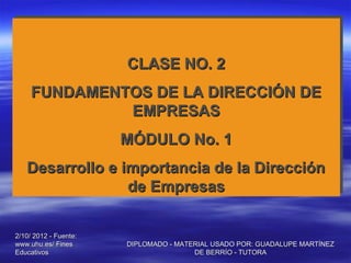 CLASE NO. 2
                       CLASE NO. 2
     FUNDAMENTOS DE LA DIRECCIÓN DE
     FUNDAMENTOS DE LA DIRECCIÓN DE
              EMPRESAS
              EMPRESAS
                       MÓDULO No. 1
                       MÓDULO No. 1
   Desarrollo e importancia de la Dirección
   Desarrollo e importancia de la Dirección
                 de Empresas
                 de Empresas


2/10/ 2012 - Fuente:
www.uhu.es/ Fines      DIPLOMADO - MATERIAL USADO POR: GUADALUPE MARTÍNEZ
Educativos                             DE BERRÍO - TUTORA
 
