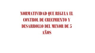 NORMATIVIDAD QUE REGULA EL
CONTROL DE CRECIMIENTO Y
DESARROLLO DEL MENOR DE 5
AÑOS
 