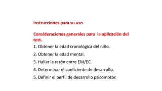 Instrucciones para su uso
Consideraciones generales para la aplicación del
test.
1. Obtener la edad cronológica del niño.
2. Obtener la edad mental.
3. Hallar la razón entre EM/EC.
4. Determinar el coeficiente de desarrollo.
5. Definir el perfil de desarrollo psicomotor.
 