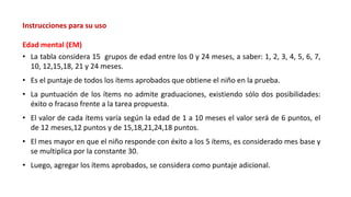 Instrucciones para su uso
Edad mental (EM)
• La tabla considera 15 grupos de edad entre los 0 y 24 meses, a saber: 1, 2, 3, 4, 5, 6, 7,
10, 12,15,18, 21 y 24 meses.
• Es el puntaje de todos los ítems aprobados que obtiene el niño en la prueba.
• La puntuación de los ítems no admite graduaciones, existiendo sólo dos posibilidades:
éxito o fracaso frente a la tarea propuesta.
• El valor de cada ítems varía según la edad de 1 a 10 meses el valor será de 6 puntos, el
de 12 meses,12 puntos y de 15,18,21,24,18 puntos.
• El mes mayor en que el niño responde con éxito a los 5 ítems, es considerado mes base y
se multiplica por la constante 30.
• Luego, agregar los ítems aprobados, se considera como puntaje adicional.
 