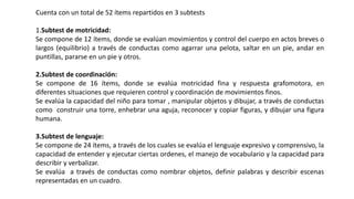 Cuenta con un total de 52 ítems repartidos en 3 subtests
1.Subtest de motricidad:
Se compone de 12 ítems, donde se evalúan movimientos y control del cuerpo en actos breves o
largos (equilibrio) a través de conductas como agarrar una pelota, saltar en un pie, andar en
puntillas, pararse en un pie y otros.
2.Subtest de coordinación:
Se compone de 16 ítems, donde se evalúa motricidad fina y respuesta grafomotora, en
diferentes situaciones que requieren control y coordinación de movimientos finos.
Se evalúa la capacidad del niño para tomar , manipular objetos y dibujar, a través de conductas
como construir una torre, enhebrar una aguja, reconocer y copiar figuras, y dibujar una figura
humana.
3.Subtest de lenguaje:
Se compone de 24 ítems, a través de los cuales se evalúa el lenguaje expresivo y comprensivo, la
capacidad de entender y ejecutar ciertas ordenes, el manejo de vocabulario y la capacidad para
describir y verbalizar.
Se evalúa a través de conductas como nombrar objetos, definir palabras y describir escenas
representadas en un cuadro.
 