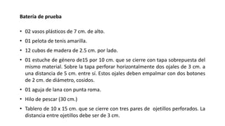 Batería de prueba
• 02 vasos plásticos de 7 cm. de alto.
• 01 pelota de tenis amarilla.
• 12 cubos de madera de 2.5 cm. por lado.
• 01 estuche de género de15 por 10 cm. que se cierre con tapa sobrepuesta del
mismo material. Sobre la tapa perforar horizontalmente dos ojales de 3 cm. a
una distancia de 5 cm. entre sí. Estos ojales deben empalmar con dos botones
de 2 cm. de diámetro, cosidos.
• 01 aguja de lana con punta roma.
• Hilo de pescar (30 cm.)
• Tablero de 10 x 15 cm. que se cierre con tres pares de ojetillos perforados. La
distancia entre ojetillos debe ser de 3 cm.
 