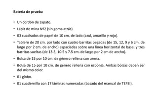 Batería de prueba
• Un cordón de zapato.
• Lápiz de mina Nº2 (sin goma atrás)
• 03 cuadrados de papel de 10 cm. de lado (azul, amarillo y rojo).
• Tablero de 20 cm. por lado con cuatro barritas pegadas (de 15, 12, 9 y 6 cm. de
largo por 2 cm. de ancho) espaciadas sobre una línea horizontal de base, y tres
barritas sueltas (de 13.5, 10.5 y 7.5 cm. de largo por 2 cm de ancho).
• Bolsa de 15 por 10 cm. de género rellena con arena.
• Bolsa de 15 por 10 cm. de género rellena con esponja. Ambas bolsas deben ser
del mismo color.
• 01 globo.
• 01 cuadernillo con 17 láminas numeradas (basado del manual de TEPSI).
 
