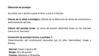 Obtención de puntajes
Se evalúa con 1 punto si pasó el ítem, o con 0 si fracasó.
Cálculo de la edad cronológica: Cálculo de la diferencia de fecha de nacimiento y
administración del test.
Cálculo del puntaje bruto: La suma de puntos obtenidos tanto en los sub-test
como en el test total.
Conversión de puntajes brutos a puntajes T:
Determinación del rendimiento alcanzado por el niño: Normalidad, riesgo y
fracaso.
Normal: mayor o igual a 40.
Riesgo: 30 y 39 puntos.
Fracaso: inferiores a 29 puntos.
 