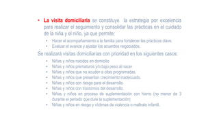 • La visita domiciliaria se constituye la estrategia por excelencia
para realizar el seguimiento y consolidar las prácticas en el cuidado
de la niña y el niño, ya que permite:
• Hacer el acompañamiento a la familia para fortalecer las prácticas clave.
• Evaluar el avance y ajustar los acuerdos negociados.
Se realizará visitas domiciliarias con prioridad en los siguientes casos:
• Niñas y niños nacidos en domicilio
• Niñas y niños prematuros y/o bajo peso al nacer
• Niñas y niños que no acuden a citas programadas.
• Niñas y niños que presentan crecimiento inadecuado.
• Niñas y niños con riesgo para el desarrollo.
• Niñas y niños con trastornos del desarrollo.
• Niñas y niños en proceso de suplementación con hierro (no menor de 3
durante el periodo que dure la suplementación)
• Niñas y niños en riesgo y víctimas de violencia o maltrato infantil.
 