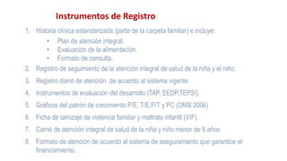 Instrumentos de Registro
1. Historia clínica estandarizada (parte de la carpeta familiar) e incluye:
• Plan de atención integral.
• Evaluación de la alimentación.
• Formato de consulta.
2. Registro de seguimiento de la atención integral de salud de la niña y el niño.
3. Registro diario de atención de acuerdo al sistema vigente.
4. Instrumentos de evaluación del desarrollo (TAP, EEDP,TEPSI).
5. Gráficos del patrón de crecimiento P/E, T/E,P/T y PC (OMS 2006)
6. Ficha de tamizaje de violencia familiar y maltrato infantil (VIF).
7. Carné de atención integral de salud de la niña y niño menor de 5 años
8. Formato de atención de acuerdo al sistema de aseguramiento que garantice el
financiamiento.
 