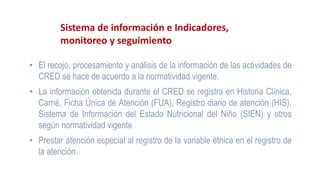 Sistema de información e Indicadores,
monitoreo y seguimiento
• El recojo, procesamiento y análisis de la información de las actividades de
CRED se hace de acuerdo a la normatividad vigente.
• La información obtenida durante el CRED se registra en Historia Clínica,
Carné, Ficha Única de Atención (FUA), Registro diario de atención (HIS),
Sistema de Información del Estado Nutricional del Niño (SIEN) y otros
según normatividad vigente
• Prestar atención especial al registro de la variable étnica en el registro de
la atención.
 
