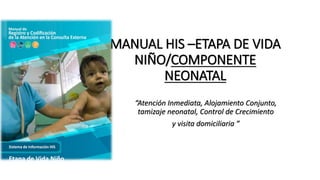 MANUAL HIS –ETAPA DE VIDA
NIÑO/COMPONENTE
NEONATAL
“Atención Inmediata, Alojamiento Conjunto,
tamizaje neonatal, Control de Crecimiento
y visita domiciliaria ”
 