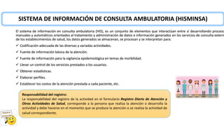 SISTEMA DE INFORMACIÓN DE CONSULTA AMBULATORIA (HISMINSA)
El sistema de información en consulta ambulatoria (HIS), es un conjunto de elementos que interactúan entre sí desarrollando proceso
manuales y automáticos orientados al tratamiento y administración de datos e información generados en los servicios de consulta extern
de los establecimientos de salud, los datos generados se almacenan, se procesan y se interpretan para:
✓ Codificación adecuada de las diversas y variadas actividades.
✓ Fuente de información básica de la atención.
✓ Fuente de información para la vigilancia epidemiológica en temas de morbilidad.
✓ Llevar un control de los servicios prestados a los usuarios.
✓ Obtener estadísticas.
✓ Elaborar perfiles.
✓ Establecer los costos de la atención prestada a cada paciente, etc.
Responsabilidad del registro:
La responsabilidad del registro de la actividad en el formulario Registro Diario de Atención y
Otras Actividades de Salud, corresponde a la persona que realiza la atención o desarrolla la
actividad y debe hacerse en el momento que se produce la atención o se realiza la actividad de
salud correspondiente.
 