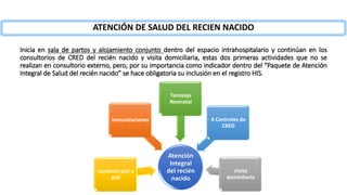 Atención
Integral
del recién
nacido
Inmunizaciones
Visita
domiciliaria
Contacto piel a
piel
4 Controles de
CRED
Tamizaje
Neonatal
Inicia en sala de partos y alojamiento conjunto dentro del espacio intrahospitalario y continúan en los
consultorios de CRED del recién nacido y visita domiciliaria, estas dos primeras actividades que no se
realizan en consultorio externo, pero, por su importancia como indicador dentro del “Paquete de Atención
Integral de Salud del recién nacido” se hace obligatoria su inclusión en el registro HIS.
ATENCIÓN DE SALUD DEL RECIEN NACIDO
 
