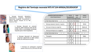 • Tamizaje Neonatal Metabólico:
Hipotiroidismo congénito, Hiperplasia
Suprarrenal Congénita, Fenilcetonuria y
Fibrosis Quística: después de las 48h.
Hasta los 7 días.
• Tamizaje Neonatal de hipoacusia
congénita: idealmente se debe realizar
de las 24 a 48 horas de nacido,
• Tamizaje Neonatal de catarata
congénita: debe realizarse antes de dar
el alta al RN, su normalidad constituye
requisito para el alta hospitalaria
• Tamizaje de cardiopatía congénita:
realizar entre las 12 y 24 horas de vida.
Registro del Tamizaje neonatal NTS N°154-MINSA/2019DGIESP
 