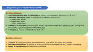 En el ítem LAB anote:
• Atención Integral de Salud del Niño-CRED, el número correspondiente del control: 1,2,3…9,10,11
• Evaluación Nutricional, la sigla de acuerdo con el diagnóstico nutricional:
PE = Peso para la Edad
TP = Peso para la Talla
TE = Talla para la Edad
• Retardo en el desarrollo, colocar las siglas del área afectada en el Desarrollo (Lenguaje (LEN), Motor(MOT),
Social (SOC), Cognitivo(COG) o Coordinación (COO))
• Consejería, el número correspondiente: 1, 2, 3,4...
En el ítem LAB anote:
• Vitamina “A”, la dosis entregada identificado con las siglas VA1 ó VA2; según corresponda.
• Profilaxis Antiparasitaria, el número de la administración del antiparasitario; 1 ó 2, según corresponda.
• Dosaje de Hemoglobina, el número que corresponde.
Diagnósticos que se complementan con un LAB :
 