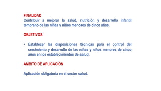 FINALIDAD
Contribuir a mejorar la salud, nutrición y desarrollo infantil
temprano de las niñas y niños menores de cinco años.
OBJETIVOS
• Establecer las disposiciones técnicas para el control del
crecimiento y desarrollo de las niñas y niños menores de cinco
años en los establecimientos de salud.
ÁMBITO DE APLICACIÓN
Aplicación obligatoria en el sector salud.
 