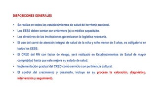 DISPOSICIONES GENERALES
• Se realiza en todos los establecimientos de salud del territorio nacional.
• Los EESS deben contar con enfermera (o) o médico capacitado.
• Los directivos de las Instituciones garantizaran la logística necesaria.
• El uso del carné de atención integral de salud de la niña y niño menor de 5 años, es obligatorio en
todos los EESS.
• El CRED del RN con factor de riesgo, será realizado en Establecimientos de Salud de mayor
complejidad hasta que este mejore su estado de salud.
• Implementación gradual del CRED como servicio con pertinencia cultural.
• El control del crecimiento y desarrollo, incluye en su proceso la valoración, diagnóstico,
intervención y seguimiento.
 