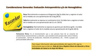 Peso: Normalmente se expresa en kilogramos (kg).Se debe leer y registrar el valor
de la medida con una aproximación de 0.1kg.(XX.X).
Talla:Normalmente se expresa en centímetros (cm). Se debe leer y registrar el valor
de la medida con una aproximación de 0.1 cm. (XX.X).
Hemoglobina: Normalmente se expresa en gramos por decilitros (g/dL ). Se debe
leer y registrar el valor de la medida conuna aproximación de 0.1g/dL.(XX.X).
Consideraciones Generales: Evaluación Antropométrica y/o de Hemoglobina:
Para mayor información sobre generalidades del registro HIS, siga las
instrucciones que se dan en: Guía de Uso y Registro Diario de Atención y Otras
Actividades de Salud en la Hoja HIS Minsa.
Pertenencia Étnica: Es el reconocimiento que a una persona hace de un conjunto de
características socioeconómicas y culturales , que considera como propias tales como el idioma,
la cosmovisión , formas de producción, relaciones de parentesco, etc. , frente a grupos con
particularidades diferentes.
 