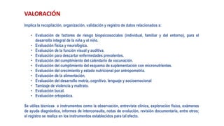 VALORACIÓN
Implica la recopilación, organización, validación y registro de datos relacionados a:
• Evaluación de factores de riesgo biopsicosociales (individual, familiar y del entorno), para el
desarrollo integral de la niña y el niño.
• Evaluación física y neurológica.
• Evaluación de la función visual y auditiva.
• Evaluación para descartar enfermedades prevalentes.
• Evaluación del cumplimiento del calendario de vacunación.
• Evaluación del cumplimiento del esquema de suplementación con micronutrientes.
• Evaluación del crecimiento y estado nutricional por antropometría.
• Evaluación de la alimentación.
• Evaluación del desarrollo motriz, cognitivo, lenguaje y socioemocional
• Tamizaje de violencia y maltrato.
• Evaluación bucal.
• Evaluación ortopédica.
Se utiliza técnicas e instrumentos como la observación, entrevista clínica, exploración física, exámenes
de ayuda diagnóstica, informes de interconsulta, notas de evolución, revisión documentaria, entre otros;
el registro se realiza en los instrumentos establecidos para tal efecto.
 