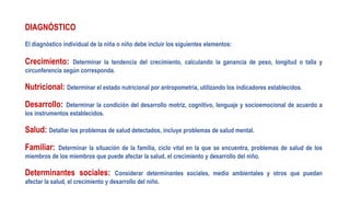 DIAGNÓSTICO
El diagnóstico individual de la niña o niño debe incluir los siguientes elementos:
Crecimiento: Determinar la tendencia del crecimiento, calculando la ganancia de peso, longitud o talla y
circunferencia según corresponda.
Nutricional: Determinar el estado nutricional por antropometría, utilizando los indicadores establecidos.
Desarrollo: Determinar la condición del desarrollo motriz, cognitivo, lenguaje y socioemocional de acuerdo a
los instrumentos establecidos.
Salud: Detallar los problemas de salud detectados, incluye problemas de salud mental.
Familiar: Determinar la situación de la familia, ciclo vital en la que se encuentra, problemas de salud de los
miembros de los miembros que puede afectar la salud, el crecimiento y desarrollo del niño.
Determinantes sociales: Considerar determinantes sociales, medio ambientales y otros que puedan
afectar la salud, el crecimiento y desarrollo del niño.
 