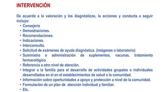 INTERVENCIÓN
De acuerdo a la valoración y los diagnósticos, la acciones y conducta a seguir
incluye:
• Consejería
• Demostraciones.
• Recomendaciones.
• Indicaciones.
• Interconsulta.
• Solicitud de exámenes de ayuda diagnóstica. (imágenes o laboratorio)
• Suministro o administración de suplementos, vacunas, tratamiento
farmacológico.
• Referencia a otro nivel de atención.
• Integrar a la familia para el desarrollo de actividades grupales o individuales
desarrollados en el en el establecimientos de salud o la comunidad.
• Información sobre oportunidades a apoyo y protección a nivel de la comunidad.
• Formulación de un plan de atención individual y familiar.
• Etc.
 