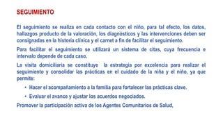 SEGUIMIENTO
El seguimiento se realiza en cada contacto con el niño, para tal efecto, los datos,
hallazgos producto de la valoración, los diagnósticos y las intervenciones deben ser
consignadas en la historia clínica y el carnet a fin de facilitar el seguimiento.
Para facilitar el seguimiento se utilizará un sistema de citas, cuya frecuencia e
intervalo depende de cada caso.
La visita domiciliaria se constituye la estrategia por excelencia para realizar el
seguimiento y consolidar las prácticas en el cuidado de la niña y el niño, ya que
permite:
• Hacer el acompañamiento a la familia para fortalecer las prácticas clave.
• Evaluar el avance y ajustar los acuerdos negociados.
Promover la participación activa de los Agentes Comunitarios de Salud,
 