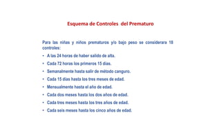 Esquema de Controles del Prematuro
Para las niñas y niños prematuros y/o bajo peso se considerara 18
controles:
• A las 24 horas de haber salido de alta.
• Cada 72 horas los primeros 15 días.
• Semanalmente hasta salir de método canguro.
• Cada 15 días hasta los tres meses de edad.
• Mensualmente hasta el año de edad.
• Cada dos meses hasta los dos años de edad.
• Cada tres meses hasta los tres años de edad.
• Cada seis meses hasta los cinco años de edad.
 