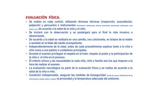 EVALUACIÓN FÍSICA.
• Se realiza en cada control, utilizando diversas técnicas (inspección, auscultación,
palpación y percusión) e instrumentos (termómetro, estetoscopio, linterna, tensiómetro, pantoscopio, podoscopio, cinta
métrica, etc.), de acuerdo a la edad de la niña y el niño.
• Se iniciará con la observación y se postergará para el final lo más invasivo o
atemorizante.
• De acuerdo a la edad se realizará en una camilla, una colchoneta, en brazos de la madre
o sentado en la falda del adulto acompañante.
• Independientemente de la edad, antes de cada procedimiento explicar tanto a la niña o
niño como a sus padres o cuidadores principales.
• Durante el examen privilegiar el respeto en el trato, respeto al pudor y la participación de
la niña o el niño en el proceso.
• El criterio clínico y las necesidades la cada niña, niño o familia son los que imperan a la
hora de realizar el examen.
• La evaluación neurológica es parte de la evaluación física y se realiza de acuerdo a la
edad de la niña o niño.
• Condición indispensable, asegurar las medidas de bioseguridad (lavado de manos, desinfección de los
instrumentos y equipo médico a utilizar), la privacidad y la temperatura adecuada del ambiente.
 