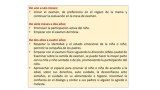De uno a seis meses:
• Iniciar el examen, de preferencia en el regazo de la mama y
continuar la evaluación en la mesa de examen.
De siete meses a dos años:
• Promover la participación activa del niño.
• Empezar con el examen del tórax.
De dos años a cuatro años:
• Respetar la identidad y el estado emocional de la niña o niño;
permitir la compañía de los padres.
• Empezar con el examen físico siguiendo la dirección céfalo-caudal de
Examinar sobre la camilla de examen, se puede hacer la mayor parte
con la niña y niño sentado o de pie, promoviendo la participación del
niño.
• Aprovechar el espacio para ensenar al niño o niña de acuerdo a la
edad, sobre sus derechos, auto cuidado, la desconfianza ante
extraños, el cuidado en su alimentación e higiene. Incentivar la
confianza en el dialogo y contar a sus padres si alguien lo agrede o
molesta.
 