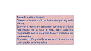 Antes de iniciar el examen,
Observar a la niña o niño en busca de algún signo de
alarma
Explorar a través de preguntas sencillas al adulto
responsable de la niña o niño, sobre aspectos
relacionados con la integridad física y emocional de
la niña o niño;
Si el niño o niña ya habla es necesario incentivar su
participación en la entrevista.
 