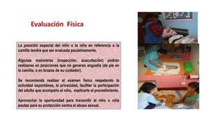 La posición espacial del niño o la niña en referencia a la
camilla tendrá que ser evaluada paulatinamente.
Algunas maniobras (inspección, auscultación) podrán
realizarse en posiciones que no generen angustia (de pie en
la camilla, o en brazos de su cuidador).
Se recomienda realizar el examen físico respetando la
actividad espontánea, la privacidad, facilitar la participación
del adulto que acompaña al niño, explicarle el procedimiento.
Aprovechar la oportunidad para transmitir al niño o niña
pautas para su protección contra el abuso sexual.
Evaluación Física
 