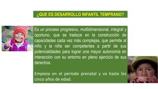 Es un proceso progresivo, multidimensional, integral y
oportuno, que se traduce en la construcción de
capacidades cada vez más complejas, que permite al
niño y la niña ser competentes a partir de sus
potencialidades para lograr una mayor autonomía en
interacción con su entorno en pleno ejercicio de sus
derechos.
Empieza en el período prenatal y va hasta los
cinco años de edad.
¿QUE ES DESARROLLO INFANTIL TEMPRANO?
 