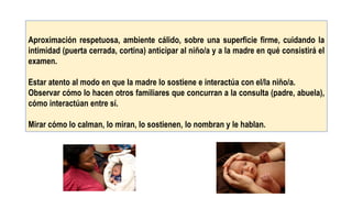 Aproximación respetuosa, ambiente cálido, sobre una superficie firme, cuidando la
intimidad (puerta cerrada, cortina) anticipar al niño/a y a la madre en qué consistirá el
examen.
Estar atento al modo en que la madre lo sostiene e interactúa con el/la niño/a.
Observar cómo lo hacen otros familiares que concurran a la consulta (padre, abuela),
cómo interactúan entre sí.
Mirar cómo lo calman, lo miran, lo sostienen, lo nombran y le hablan.
 