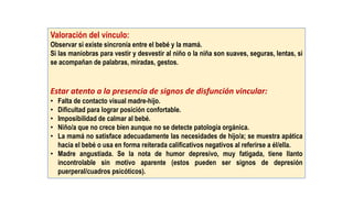 Valoración del vínculo:
Observar si existe sincronía entre el bebé y la mamá.
Si las maniobras para vestir y desvestir al niño o la niña son suaves, seguras, lentas, si
se acompañan de palabras, miradas, gestos.
Estar atento a la presencia de signos de disfunción vincular:
• Falta de contacto visual madre-hijo.
• Dificultad para lograr posición confortable.
• Imposibilidad de calmar al bebé.
• Niño/a que no crece bien aunque no se detecte patología orgánica.
• La mamá no satisface adecuadamente las necesidades de hijo/a; se muestra apática
hacia el bebé o usa en forma reiterada calificativos negativos al referirse a él/ella.
• Madre angustiada. Se la nota de humor depresivo, muy fatigada, tiene llanto
incontrolable sin motivo aparente (estos pueden ser signos de depresión
puerperal/cuadros psicóticos).
 