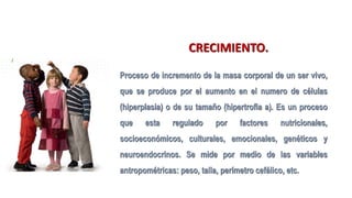 CRECIMIENTO.
Proceso de incremento de la masa corporal de un ser vivo,
que se produce por el aumento en el numero de células
(hiperplasia) o de su tamaño (hipertrofia a). Es un proceso
que esta regulado por factores nutricionales,
socioeconómicos, culturales, emocionales, genéticos y
neuroendocrinos. Se mide por medio de las variables
antropométricas: peso, talla, perímetro cefálico, etc.
 