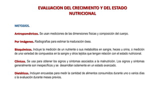 EVALUACION DEL CRECIMIENTO Y DEL ESTADO
NUTRICIONAL
METODOS.
Antropométricos. Se usan mediciones de las dimensiones físicas y composición del cuerpo.
Por Imágenes. Radiografías para estimar la maduración ósea.
Bioquímicos. Incluye la medición de un nutriente o sus metabolitos en sangre, heces u orina, o medición
de una variedad de compuestos en la sangre y otros tejidos que tengan relación con el estado nutricional.
Clínicos. Se usa para obtener los signos y síntomas asociados a la malnutrición. Los signos y síntomas
generalmente son inespecíficos y se desarrollan solamente en un estado avanzado.
Dietéticos. Incluyen encuestas para medir la cantidad de alimentos consumidos durante uno o varios días
o la evaluación durante meses previos.
 