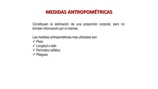 MEDIDAS ANTROPOMÉTRICAS
Constituyen la estimación de una proporción corporal, pero no
brindan información por si mismas.
Las medidas antropométricas mas utilizadas son:
✓ Peso
✓ Longitud o talla
✓ Perímetro cefálico
✓ Pliegues
 