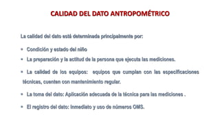 CALIDAD DEL DATO ANTROPOMÉTRICO
La calidad del dato está determinada principalmente por:
▪ Condición y estado del niño
▪ La preparación y la actitud de la persona que ejecuta las mediciones.
▪ La calidad de los equipos: equipos que cumplan con las especificaciones
técnicas, cuenten con mantenimiento regular.
▪ La toma del dato: Aplicación adecuada de la técnica para las mediciones .
▪ El registro del dato: Inmediato y uso de números OMS.
 