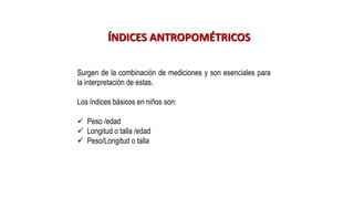 ÍNDICES ANTROPOMÉTRICOS
Surgen de la combinación de mediciones y son esenciales para
la interpretación de estas.
Los índices básicos en niños son:
✓ Peso /edad
✓ Longitud o talla /edad
✓ Peso/Longitud o talla
 