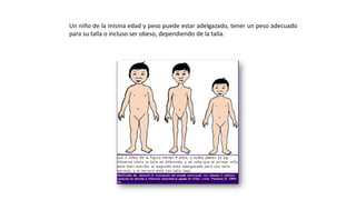 Un niño de la misma edad y peso puede estar adelgazado, tener un peso adecuado
para su talla o incluso ser obeso, dependiendo de la talla.
 