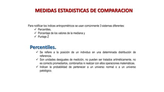 MEDIDAS ESTADISTICAS DE COMPARACION
Para notificar los índices antropométricos se usan comúnmente 3 sistemas diferentes:
✓ Percentiles,
✓ Porcentaje de los valores de la mediana y
✓ Puntaje Z
Percentiles.
✓ Se refiere a la posición de un individuo en una determinada distribución de
referencia.
✓ Son unidades desiguales de medición, no pueden ser tratados aritméticamente, no
es correcto promediarlos, combinarlos ni realizar con ellos operaciones matemáticas.
✓ Indican la probabilidad de pertenecer a un universo normal o a un universo
patológico.
 