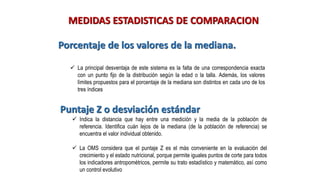 MEDIDAS ESTADISTICAS DE COMPARACION
Porcentaje de los valores de la mediana.
✓ La principal desventaja de este sistema es la falta de una correspondencia exacta
con un punto fijo de la distribución según la edad o la talla. Además, los valores
límites propuestos para el porcentaje de la mediana son distintos en cada uno de los
tres índices
Puntaje Z o desviación estándar
✓ Indica la distancia que hay entre una medición y la media de la población de
referencia. Identifica cuán lejos de la mediana (de la población de referencia) se
encuentra el valor individual obtenido.
✓ La OMS considera que el puntaje Z es el más conveniente en la evaluación del
crecimiento y el estado nutricional, porque permite iguales puntos de corte para todos
los indicadores antropométricos, permite su trato estadístico y matemático, así como
un control evolutivo
 