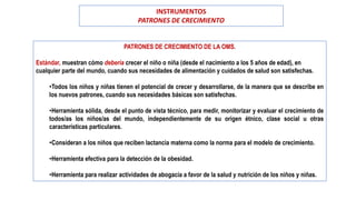 PATRONES DE CRECIMIENTO DE LA OMS.
Estándar, muestran cómo debería crecer el niño o niña (desde el nacimiento a los 5 años de edad), en
cualquier parte del mundo, cuando sus necesidades de alimentación y cuidados de salud son satisfechas.
•Todos los niños y niñas tienen el potencial de crecer y desarrollarse, de la manera que se describe en
los nuevos patrones, cuando sus necesidades básicas son satisfechas.
•Herramienta sólida, desde el punto de vista técnico, para medir, monitorizar y evaluar el crecimiento de
todos/as los niños/as del mundo, independientemente de su origen étnico, clase social u otras
características particulares.
•Consideran a los niños que reciben lactancia materna como la norma para el modelo de crecimiento.
•Herramienta efectiva para la detección de la obesidad.
•Herramienta para realizar actividades de abogacía a favor de la salud y nutrición de los niños y niñas.
INSTRUMENTOS
PATRONES DE CRECIMIENTO
 