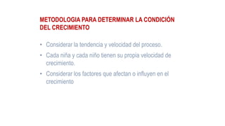 METODOLOGIA PARA DETERMINAR LA CONDICIÓN
DEL CRECIMIENTO
• Considerar la tendencia y velocidad del proceso.
• Cada niña y cada niño tienen su propia velocidad de
crecimiento.
• Considerar los factores que afectan o influyen en el
crecimiento
 