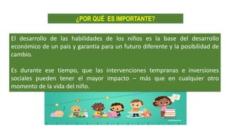 El desarrollo de las habilidades de los niños es la base del desarrollo
económico de un país y garantía para un futuro diferente y la posibilidad de
cambio.
Es durante ese tiempo, que las intervenciones tempranas e inversiones
sociales pueden tener el mayor impacto – más que en cualquier otro
momento de la vida del niño.
¿POR QUÉ ES IMPORTANTE?
 
