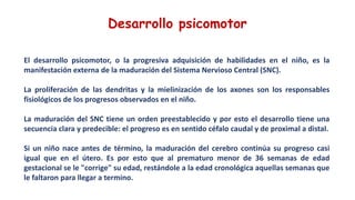 El desarrollo psicomotor, o la progresiva adquisición de habilidades en el niño, es la
manifestación externa de la maduración del Sistema Nervioso Central (SNC).
La proliferación de las dendritas y la mielinización de los axones son los responsables
fisiológicos de los progresos observados en el niño.
La maduración del SNC tiene un orden preestablecido y por esto el desarrollo tiene una
secuencia clara y predecible: el progreso es en sentido céfalo caudal y de proximal a distal.
Si un niño nace antes de término, la maduración del cerebro continúa su progreso casi
igual que en el útero. Es por esto que al prematuro menor de 36 semanas de edad
gestacional se le "corrige" su edad, restándole a la edad cronológica aquellas semanas que
le faltaron para llegar a termino.
Desarrollo psicomotor
 